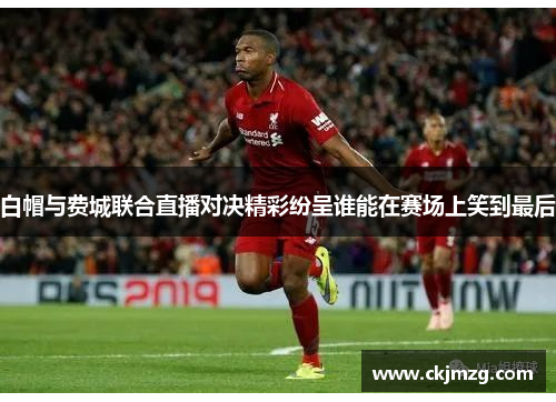 白帽与费城联合直播对决精彩纷呈谁能在赛场上笑到最后
